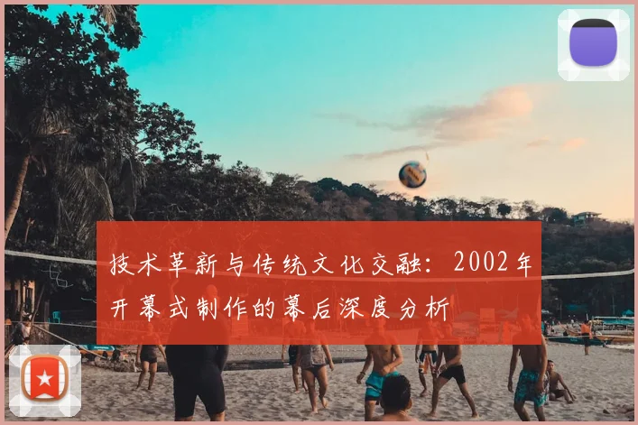 技术革新与传统文化交融：2002年开幕式制作的幕后深度分析