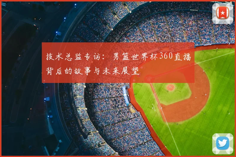 技术总监专访：男篮世界杯360直播背后的故事与未来展望