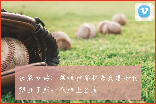 独家专访：跨栏世界杯系列赛如何塑造了新一代栏上王者
