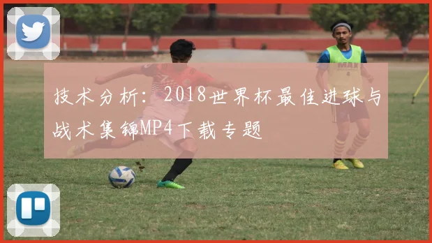 技术分析：2018世界杯最佳进球与战术集锦MP4下载专题