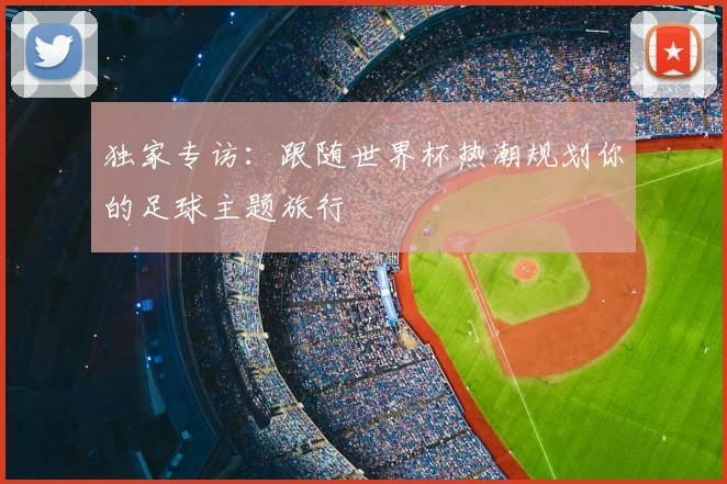 独家专访：跟随世界杯热潮规划你的足球主题旅行