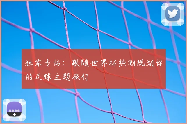 独家专访:跟随世界杯热潮规划你的足球主题旅行