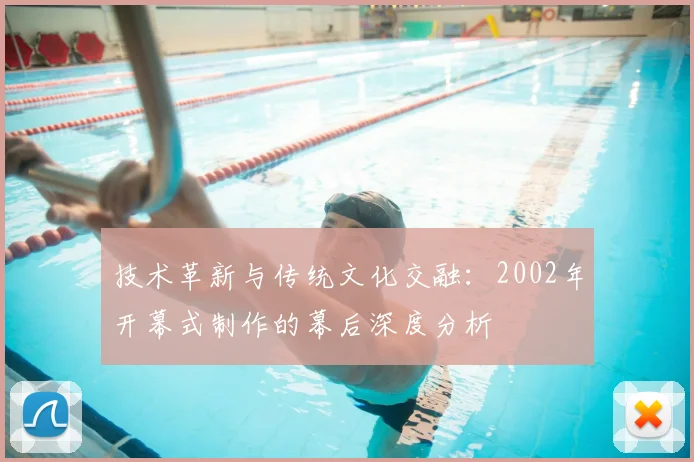 技术革新与传统文化交融：2002年开幕式制作的幕后深度分析
