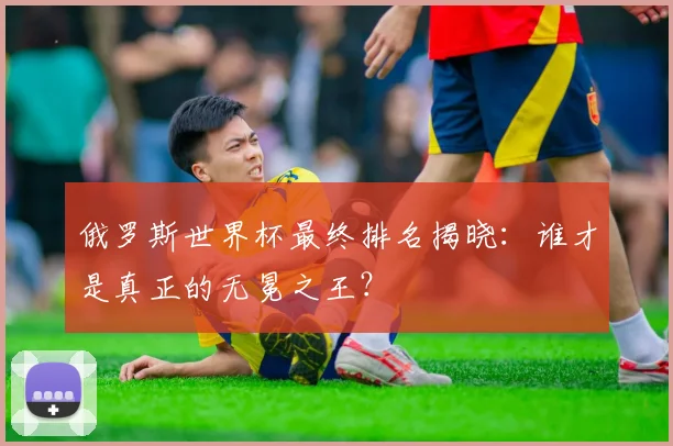 俄罗斯世界杯最终排名揭晓：谁才是真正的无冕之王？