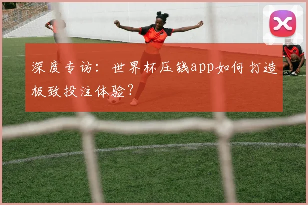 深度专访：世界杯压钱app如何打造极致投注体验？
