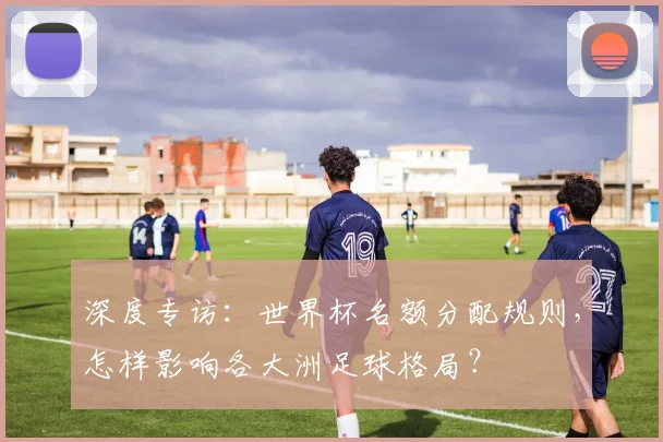 深度专访：世界杯名额分配规则，怎样影响各大洲足球格局？
