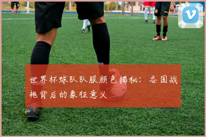 世界杯球队队服颜色揭秘：各国战袍背后的象征意义